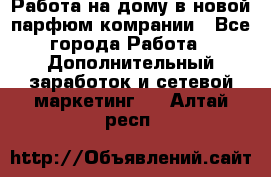 Работа на дому в новой парфюм.комрании - Все города Работа » Дополнительный заработок и сетевой маркетинг   . Алтай респ.